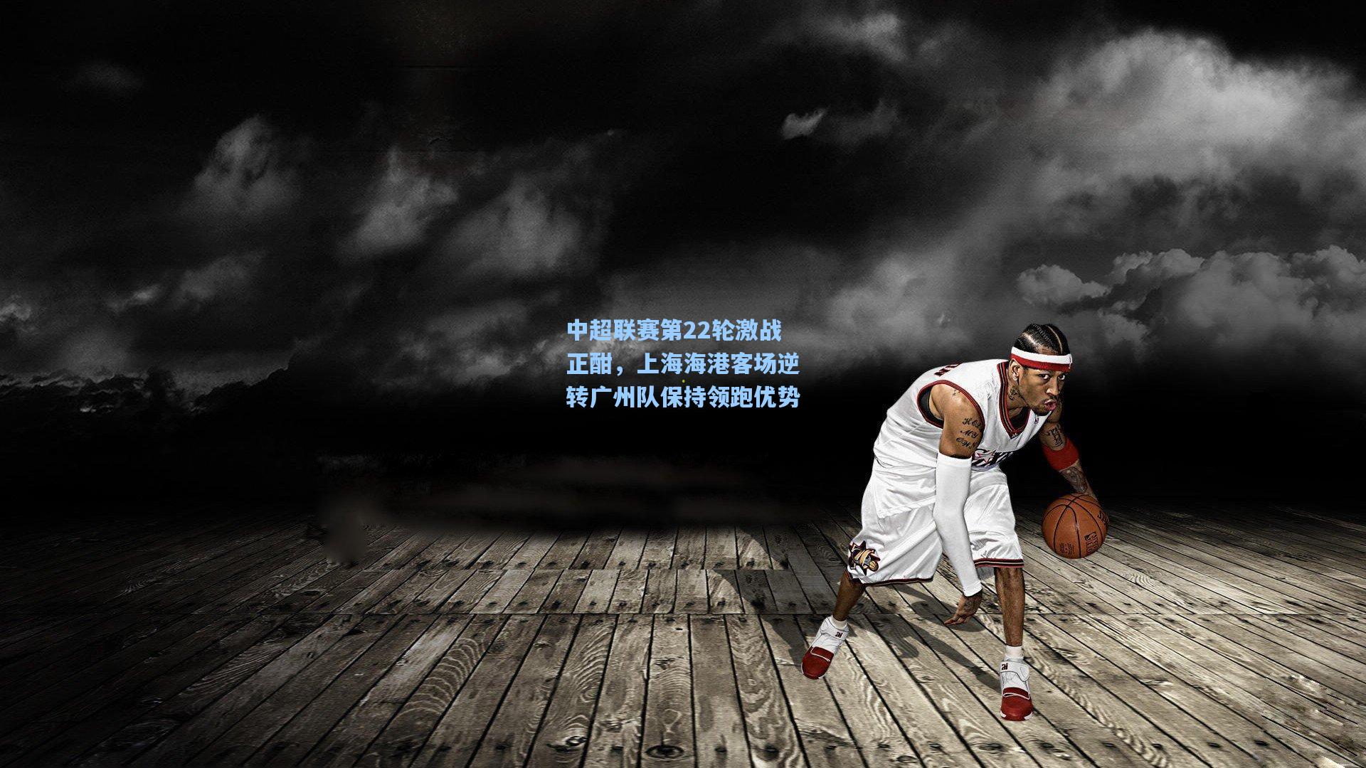 中超联赛第22轮激战正酣，上海海港客场逆转广州队保持领跑优势