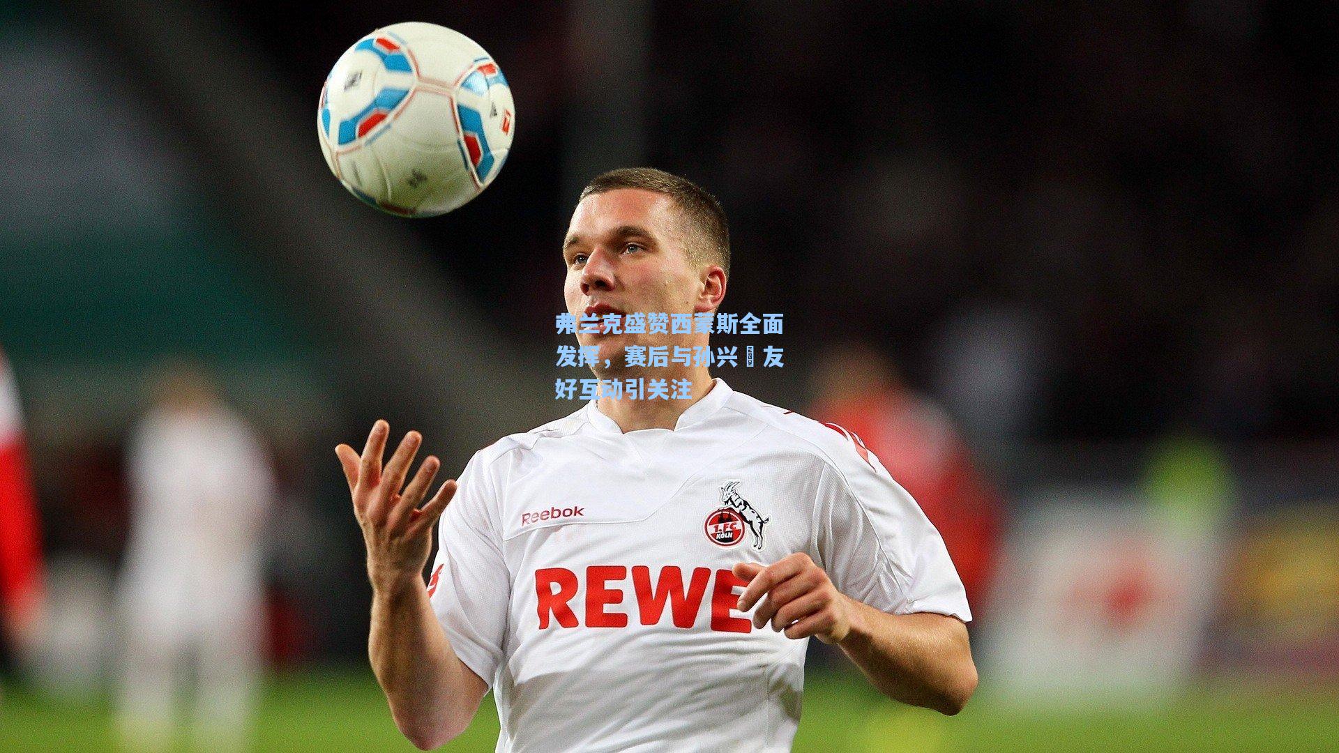 弗兰克盛赞西蒙斯全面发挥，赛后与孙兴慜友好互动引关注