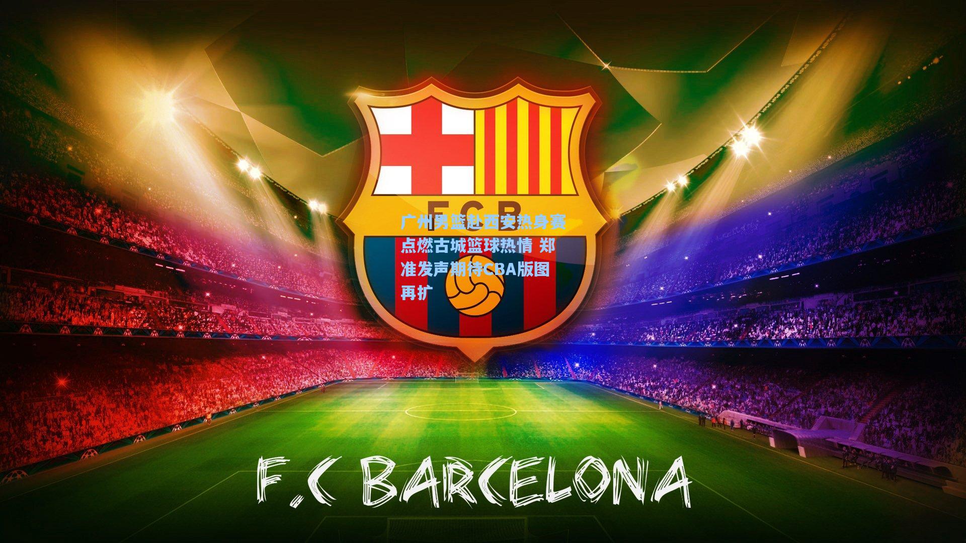 广州男篮赴西安热身赛点燃古城篮球热情 郑准发声期待CBA版图再扩